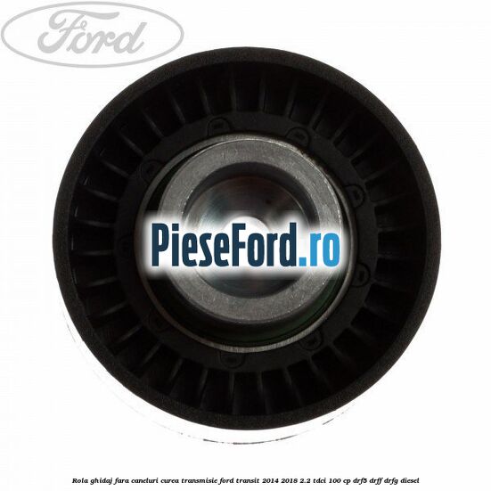 Rola ghidaj fara caneluri curea transmisie Ford Transit 2014-2018 2.2 TDCi 100 cp DRF5, DRFF, DRFG diesel