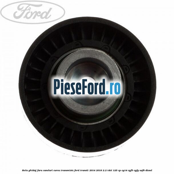 Rola ghidaj fara caneluri curea transmisie Ford Transit 2014-2018 2.2 TDCi 125 cp CY14, CYF5, CYFG, USF6 diesel