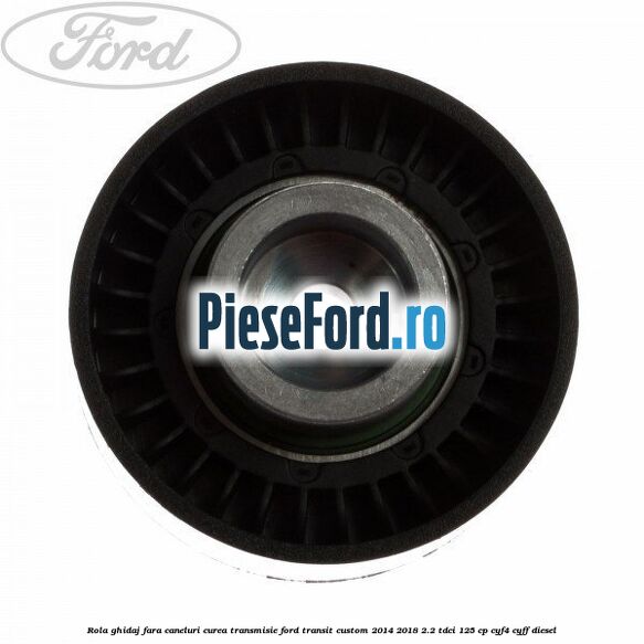 Rola ghidaj fara caneluri curea transmisie Ford Transit Custom 2014-2018 2.2 TDCi 125 cp CYF4, CYFF diesel