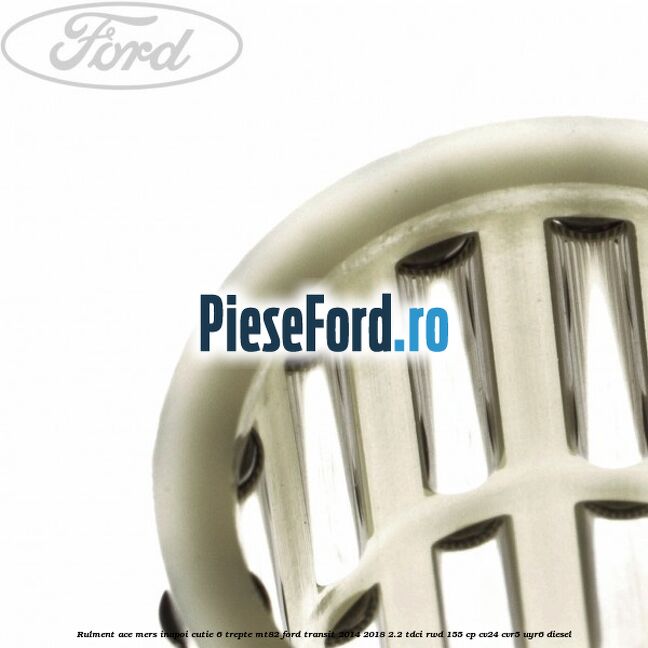 Rulment ace mers inapoi cutie 6 trepte MT82 Ford Transit 2014-2018 2.2 TDCi RWD 155 cp Rulment ace mers inapoi cutie 6 trepte MT82 Ford Transit 2014-2018 2.2 TDCi RWD 155 cp CV24, CVR5, UYR6 diesel