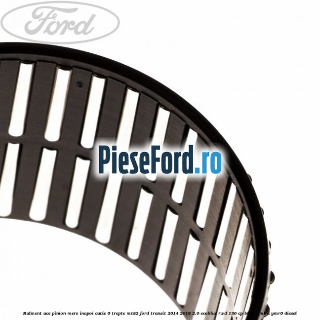 Rulment ace pinion mers inapoi cutie 6 trepte MT82 Ford Transit 2014-2018 2.0 EcoBlue RWD 130 cp BKRA, YMHA, YMR6 diesel