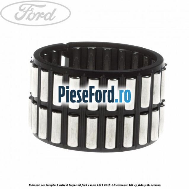 Rulment ace treapta 1 cutie 6 trepte B6 Ford C-Max 2011-2015 1.6 EcoBoost 182 cp Rulment ace treapta 1 cutie 6 trepte B6 Ford C-Max 2011-2015 1.6 EcoBoost 182 cp JTDA, JTDB benzina