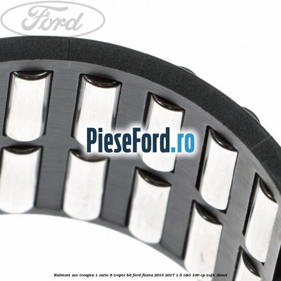 Rulment ace treapta 1 cutie 6 trepte B6 Ford Fiesta 2013-2017 1.5 TDCi 100 cp XUJH diesel