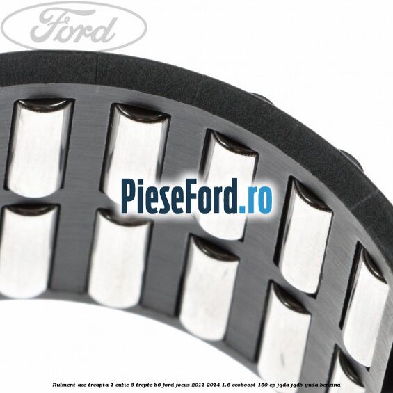 Rulment ace treapta 1 cutie 6 trepte B6 Ford Focus 2011-2014 1.6 EcoBoost 150 cp Rulment ace treapta 1 cutie 6 trepte B6 Ford Focus 2011-2014 1.6 EcoBoost 150 cp JQDA, JQDB, YUDA benzina