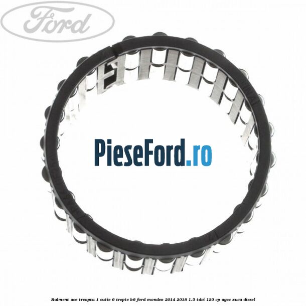 Rulment ace treapta 1 cutie 6 trepte B6 Ford Mondeo 2014-2018 1.5 TDCi 120 cp UGCC, XUCA diesel