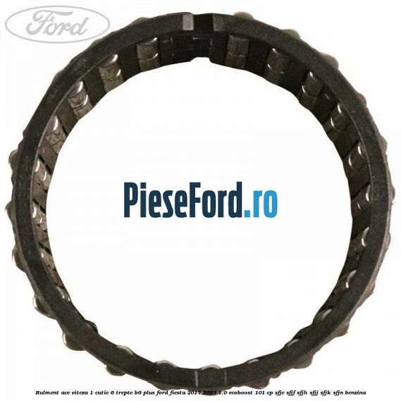 Rulment ace viteza 1 cutie 6 trepte B6 Plus Ford Fiesta 2017-2023 1.0 EcoBoost 101 cp Rulment ace viteza 1 cutie 6 trepte B6 Plus Ford Fiesta 2017-2023 1.0 EcoBoost 101 cp SFJE, SFJF, SFJH, SFJJ, SFJK, SFJN benzina