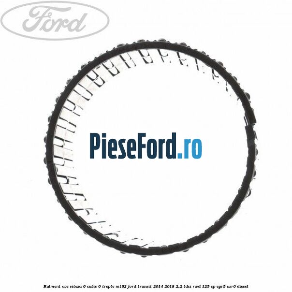 Rulment ace viteza 6 cutie 6 trepte MT82 Ford Transit 2014-2018 2.2 TDCi RWD 125 cp CYR5, USR6 diesel