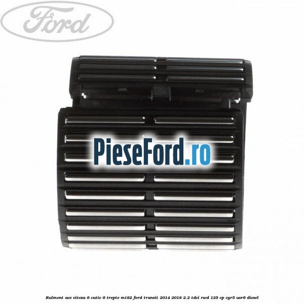 Rulment ace viteza 6 cutie 6 trepte MT82 Ford Transit 2014-2018 2.2 TDCi RWD 125 cp CYR5, USR6 diesel