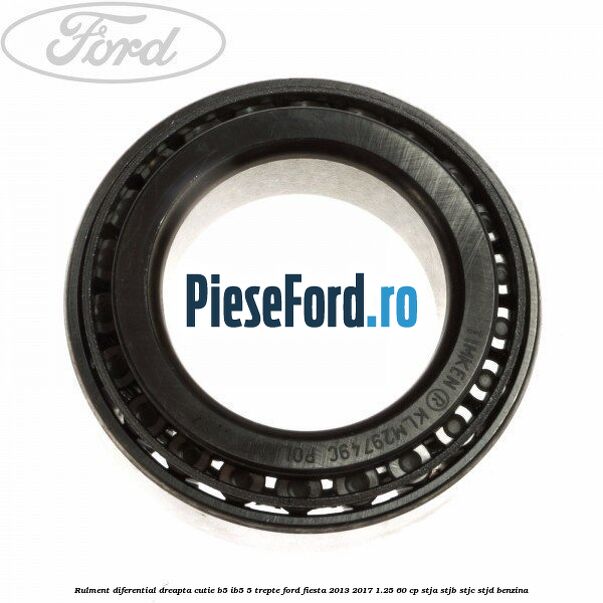 Rulment diferential dreapta cutie B5/Ib5 5 trepte Ford Fiesta 2013-2017 1.25 60 cp Rulment diferential dreapta cutie B5/Ib5 5 trepte Ford Fiesta 2013-2017 1.25 60 cp STJA, STJB, STJC, STJD benzina