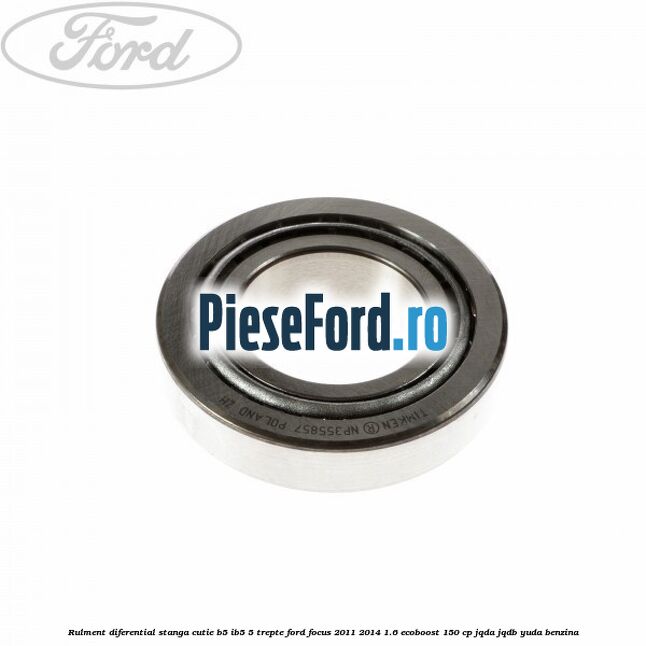 Rulment diferential stanga, cutie B5/Ib5 5 trepte Ford Focus 2011-2014 1.6 EcoBoost 150 cp JQDA, JQDB, YUDA benzina