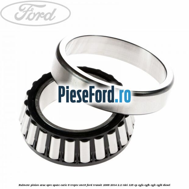 Rulment pinion atac spre spate cutie 6 trepte VMT6 Ford Transit 2006-2014 2.2 TDCi 125 cp Rulment pinion atac spre spate cutie 6 trepte VMT6 Ford Transit 2006-2014 2.2 TDCi 125 cp CYFA, CYFB, CYFC, CYFD diesel