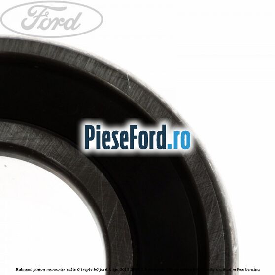 Rulment pinion marsarier cutie 6 trepte B6 Ford Kuga 2013-2016 1.5 EcoBoost 150 cp M8MA, M8MB, M8MC, M8MD, M8ME benzina