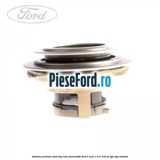 Rulment presiune ambreiaj cutie Powershift Ford B-Max 1.6 Ti 105 cp Rulment presiune ambreiaj cutie Powershift Ford B-Max 1.6 Ti 105 cp IQJA, IQJC benzina
