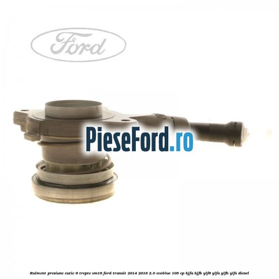 Rulment presiune cutie 6 trepte VMT6 Ford Transit 2014-2018 2.0 EcoBlue 105 cp BJFA, BJFB, YLF6, YLFA, YLFB, YLFS diesel