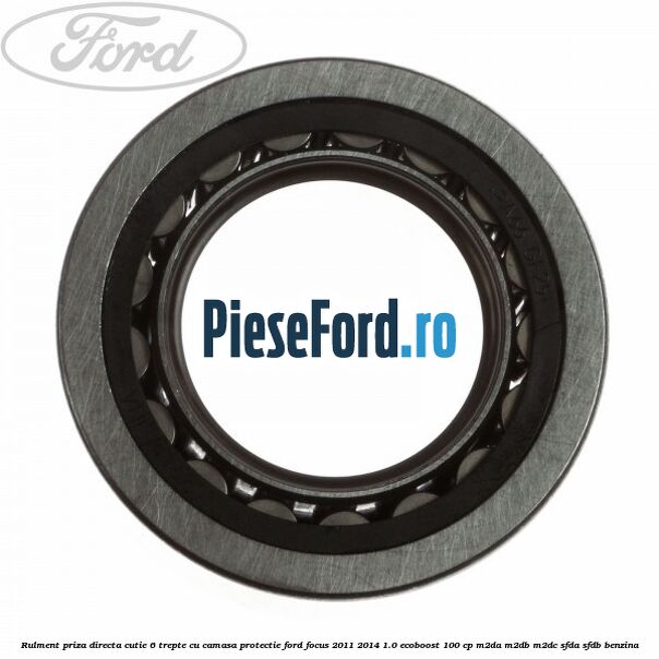 Rulment priza directa cutie 6 trepte cu camasa protectie Ford Focus 2011-2014 1.0 EcoBoost 100 cp Rulment priza directa cutie 6 trepte cu camasa protectie Ford Focus 2011-2014 1.0 EcoBoost 100 cp M2DA, M2DB, M2DC, SFDA, SFDB benzina