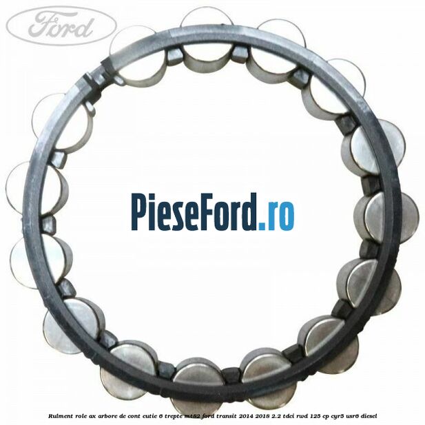 Rulment role ax arbore de cont cutie 6 trepte MT82 Ford Transit 2014-2018 2.2 TDCi RWD 125 cp CYR5, USR6 diesel