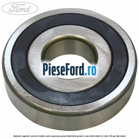Rulment superior exterior mijloc cutie automata Powershift Ford Grand C-Max 2016-2020 2.0 TDCi 170 cp Rulment superior exterior mijloc cutie automata Powershift Ford Grand C-Max 2016-2020 2.0 TDCi 170 cp T8DE diesel