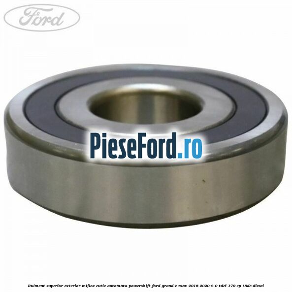 Rulment superior exterior mijloc cutie automata Powershift Ford Grand C-Max 2016-2020 2.0 TDCi 170 cp Rulment superior exterior mijloc cutie automata Powershift Ford Grand C-Max 2016-2020 2.0 TDCi 170 cp T8DE diesel