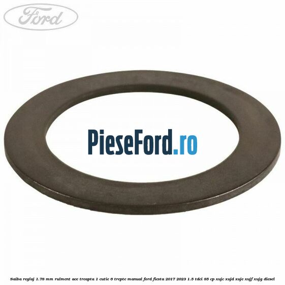 Saiba reglaj 1.78 mm rulment ace treapta 1 cutie 6 trepte manual Ford Fiesta 2017-2023 1.5 TDCi 85 cp Saiba reglaj 1.78 mm rulment ace treapta 1 cutie 6 trepte manual Ford Fiesta 2017-2023 1.5 TDCi 85 cp XUJC, XUJD, XUJE, XUJF, XUJG diesel