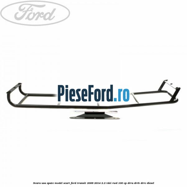 Scara usa spate model scurt Ford Transit 2006-2014 2.2 TDCi RWD 100 cp DRRA, DRRB, DRRC diesel