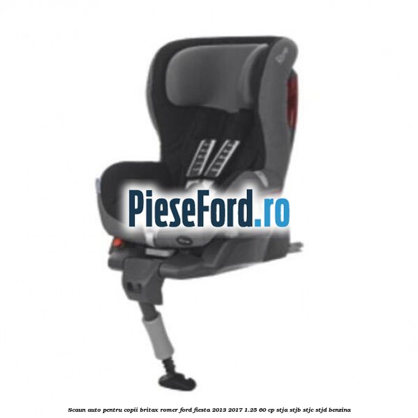 Scaun auto pentru copii Britax Romer Ford Fiesta 2013-2017 1.25 60 cp STJA, STJB, STJC, STJD benzina