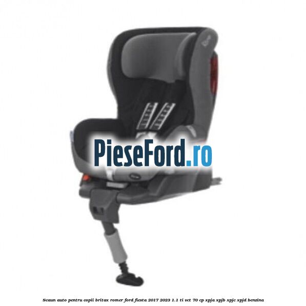 Scaun auto pentru copii Britax Romer Ford Fiesta 2017-2023 1.1 Ti-VCT 70 cp XPJA, XPJB, XPJC, XPJD benzina