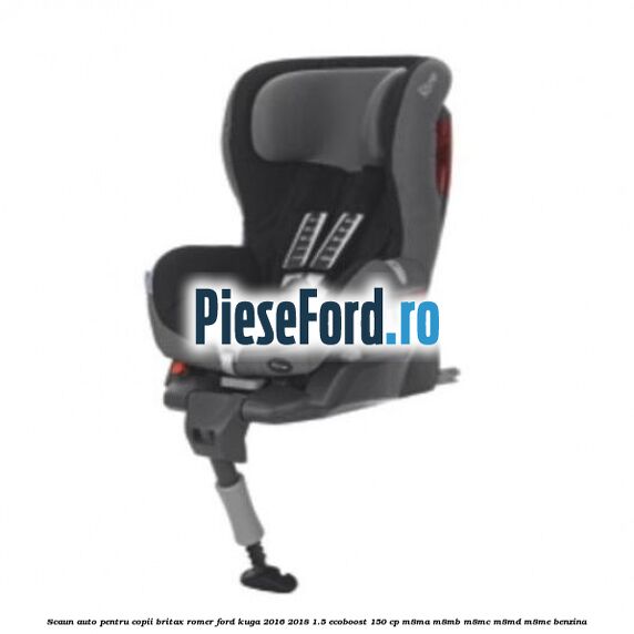 Scaun auto pentru copii Britax Romer Ford Kuga 2016-2018 1.5 EcoBoost 150 cp M8MA, M8MB, M8MC, M8MD, M8ME benzina