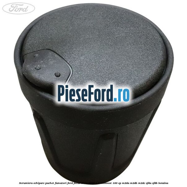 Scrumiera echipare pachet fumatori Ford Focus 2014-2018 1.0 EcoBoost 100 cp M2DA, M2DB, M2DC, SFDA, SFDB benzina