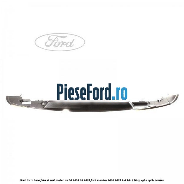 Scut intre bara fata si scut motor an 06/2003-03/2007 Ford Mondeo 2000-2007 1.8 16V 110 cp CGBA, CGBB benzina
