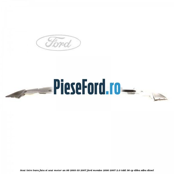 Scut intre bara fata si scut motor an 06/2003-03/2007 Ford Mondeo 2000-2007 2.0 TDDI 90 cp D5BA, SDBA diesel