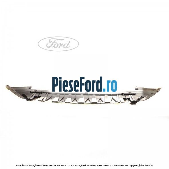 Scut intre bara fata si scut motor an 10/2010-12/2014 Ford Mondeo 2008-2014 1.6 EcoBoost 160 cp Scut intre bara fata si scut motor an 10/2010-12/2014 Ford Mondeo 2008-2014 1.6 EcoBoost 160 cp JTBA, JTBB benzina