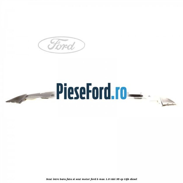 Scut intre bara fata si scut motor Ford B-Max 1.6 TDCi 95 cp Scut intre bara fata si scut motor Ford B-Max 1.6 TDCi 95 cp T3JB diesel