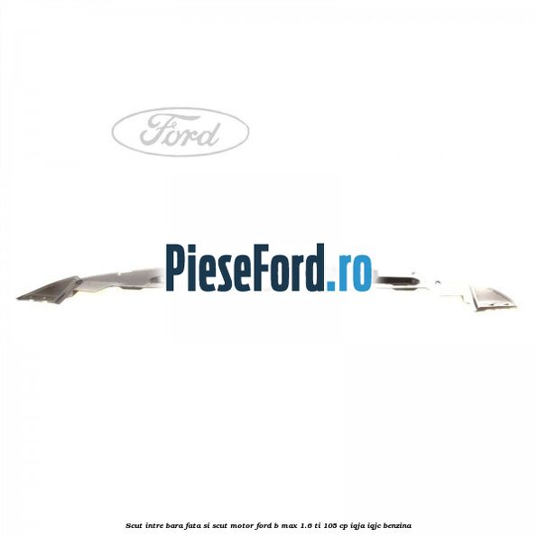 Scut intre bara fata si scut motor Ford B-Max 1.6 Ti 105 cp IQJA, IQJC benzina