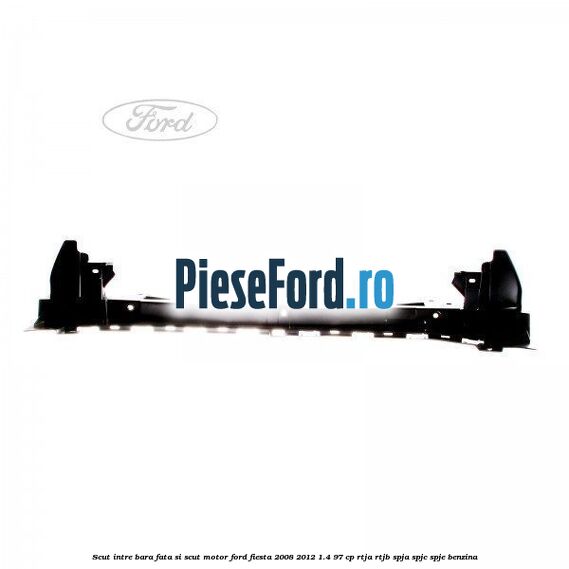 Scut intre bara fata si scut motor Ford Fiesta 2008-2012 1.4 97 cp RTJA, RTJB, SPJA, SPJC, SPJE benzina