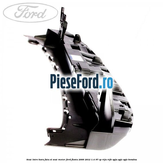 Scut intre bara fata si scut motor Ford Fiesta 2008-2012 1.4 97 cp RTJA, RTJB, SPJA, SPJC, SPJE benzina