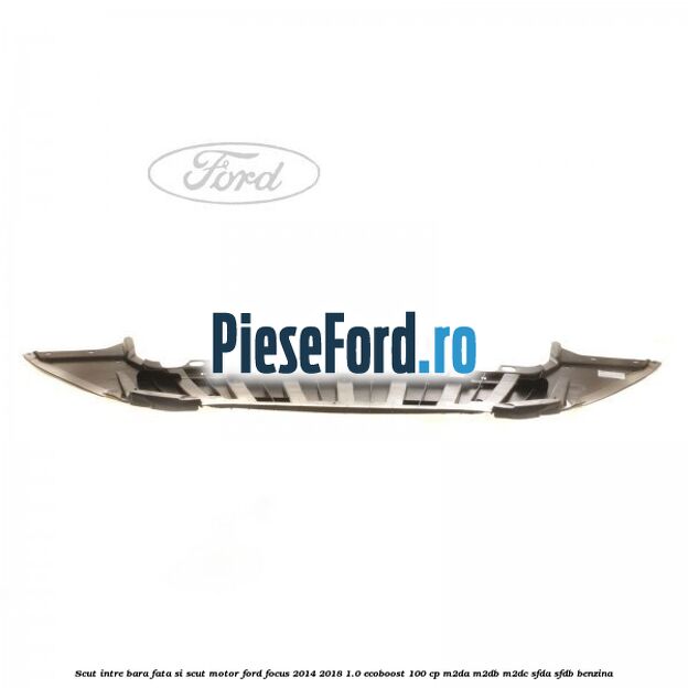 Scut intre bara fata si scut motor Ford Focus 2014-2018 1.0 EcoBoost 100 cp M2DA, M2DB, M2DC, SFDA, SFDB benzina