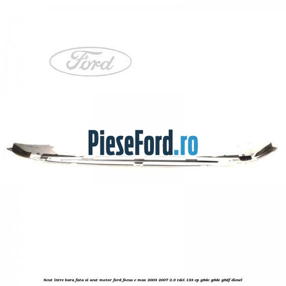 Scut intre bara fata si scut motor Ford Focus C-Max 2003-2007 2.0 TDCi 133 cp G6DC, G6DE, G6DF diesel
