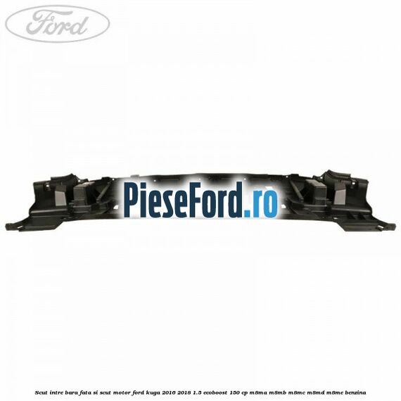 Scut intre bara fata si scut motor Ford Kuga 2016-2018 1.5 EcoBoost 150 cp Scut intre bara fata si scut motor Ford Kuga 2016-2018 1.5 EcoBoost 150 cp M8MA, M8MB, M8MC, M8MD, M8ME benzina