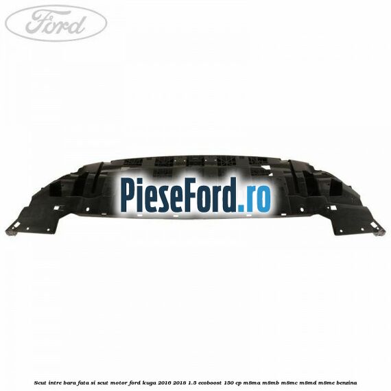 Scut intre bara fata si scut motor Ford Kuga 2016-2018 1.5 EcoBoost 150 cp Scut intre bara fata si scut motor Ford Kuga 2016-2018 1.5 EcoBoost 150 cp M8MA, M8MB, M8MC, M8MD, M8ME benzina