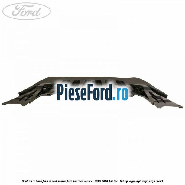Scut intre bara fata si scut motor Ford Tourneo Connect 2013-2018 1.5 TDCi 100 cp Scut intre bara fata si scut motor Ford Tourneo Connect 2013-2018 1.5 TDCi 100 cp XVGA, XVGB, XVGC, XXGA diesel