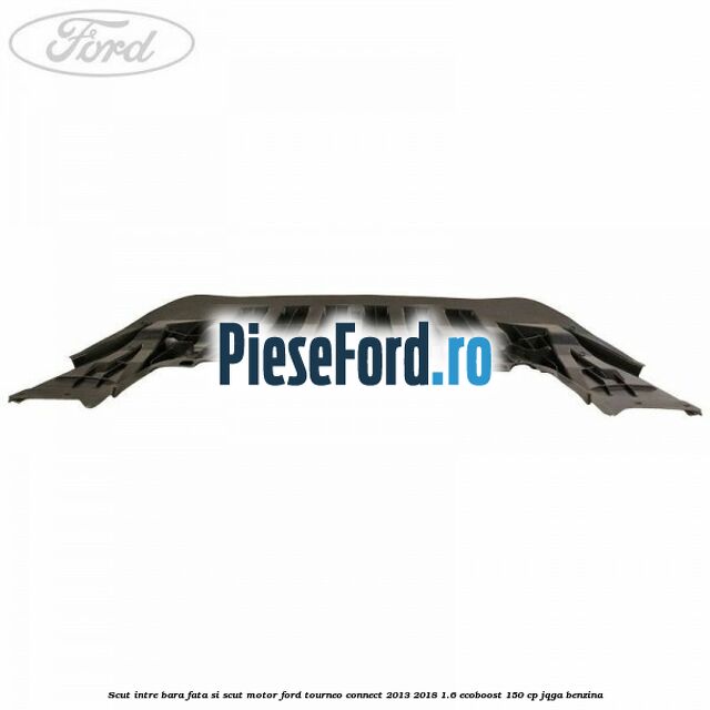 Scut intre bara fata si scut motor Ford Tourneo Connect 2013-2018 1.6 EcoBoost 150 cp JQGA benzina