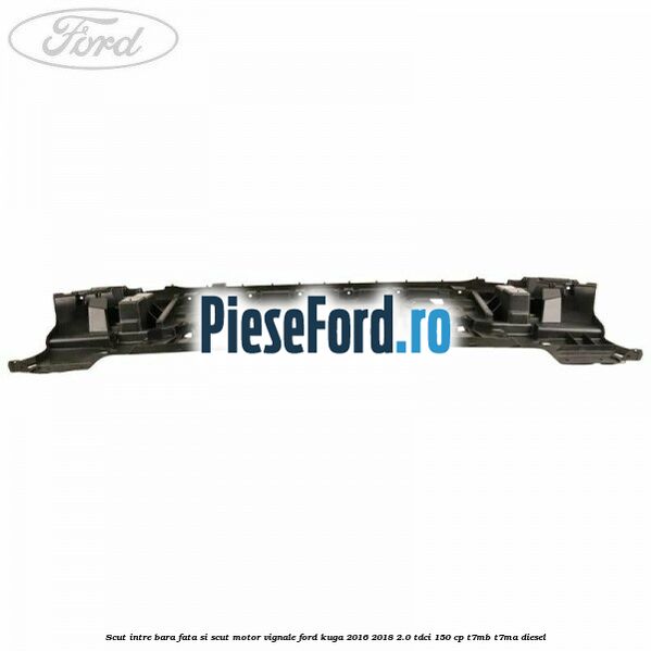 Scut intre bara fata si scut motor Vignale Ford Kuga 2016-2018 2.0 TDCi 150 cp Scut intre bara fata si scut motor Vignale Ford Kuga 2016-2018 2.0 TDCi 150 cp T7MB, T7MA diesel