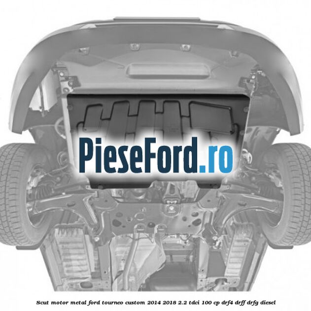 Scut motor metal Ford Tourneo Custom 2014-2018 2.2 TDCi 100 cp DRF4, DRFF, DRFG diesel