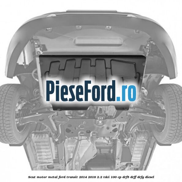 Scut motor metal Ford Transit 2014-2018 2.2 TDCi 100 cp DRF5, DRFF, DRFG diesel