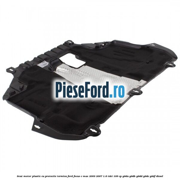 Scut motor plastic cu protectie termica Ford Focus C-Max 2003-2007 1.6 TDCi 109 cp G8DA, G8DB, G8DD, G8DE, G8DF diesel