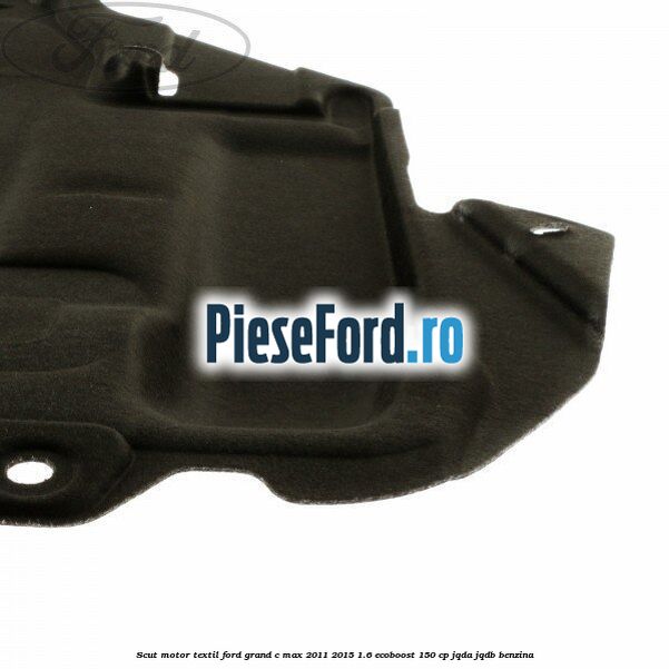 Scut motor, textil Ford Grand C-Max 2011-2015 1.6 EcoBoost 150 cp JQDA, JQDB benzina