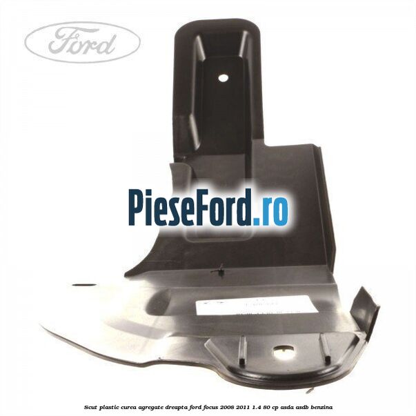 Scut plastic curea agregate dreapta Ford Focus 2008-2011 1.4 80 cp ASDA, ASDB benzina