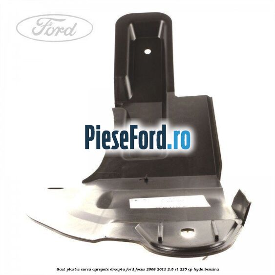 Scut plastic curea agregate dreapta Ford Focus 2008-2011 2.5 ST 225 cp HYDA benzina