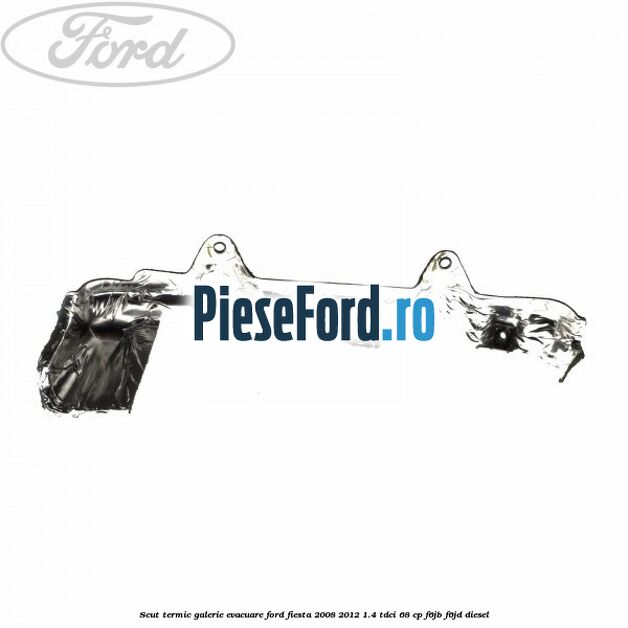 Scut termic galerie evacuare Ford Fiesta 2008-2012 1.4 TDCi 68 cp F6JB, F6JD diesel