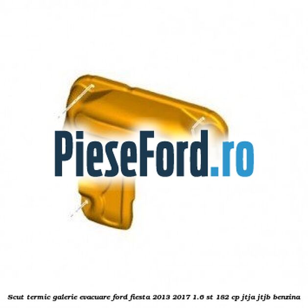 Scut termic galerie evacuare Ford Fiesta 2013-2017 1.6 ST 182 cp Scut termic galerie evacuare Ford Fiesta 2013-2017 1.6 ST 182 cp JTJA, JTJB benzina